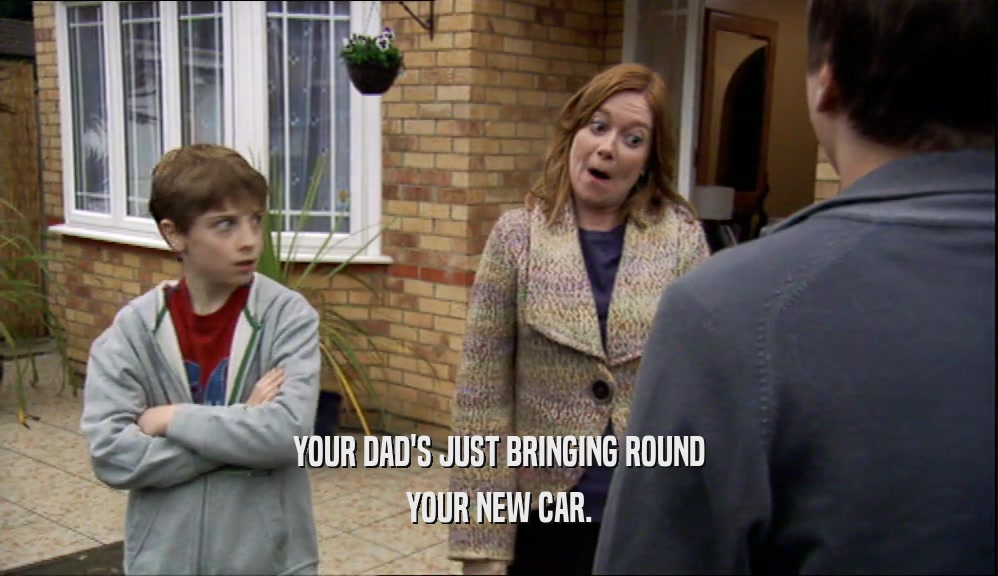 YOUR DAD'S JUST BRINGING ROUND YOUR NEW CAR. 