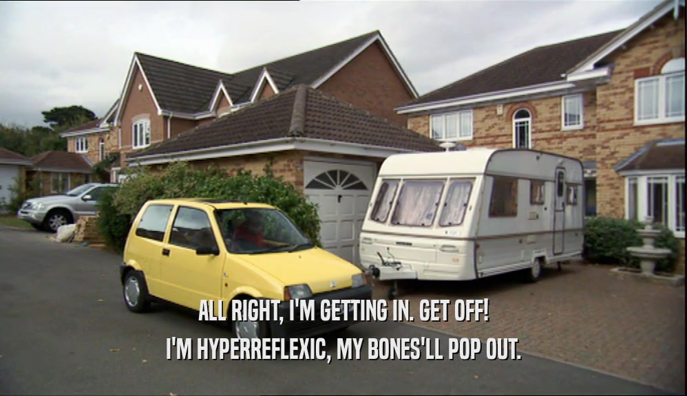 ALL RIGHT, I'M GETTING IN. GET OFF! I'M HYPERREFLEXIC, MY BONES'LL POP OUT. 