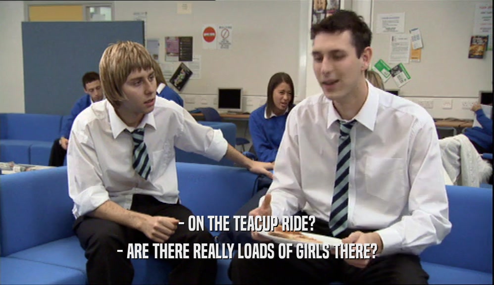 - ON THE TEACUP RIDE? - ARE THERE REALLY LOADS OF GIRLS THERE? 