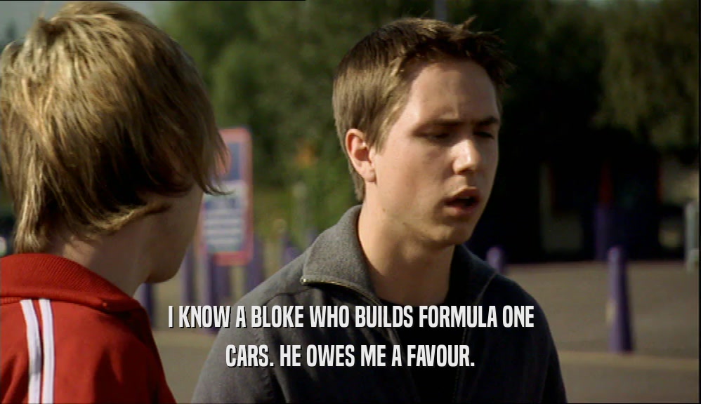I KNOW A BLOKE WHO BUILDS FORMULA ONE CARS. HE OWES ME A FAVOUR. 