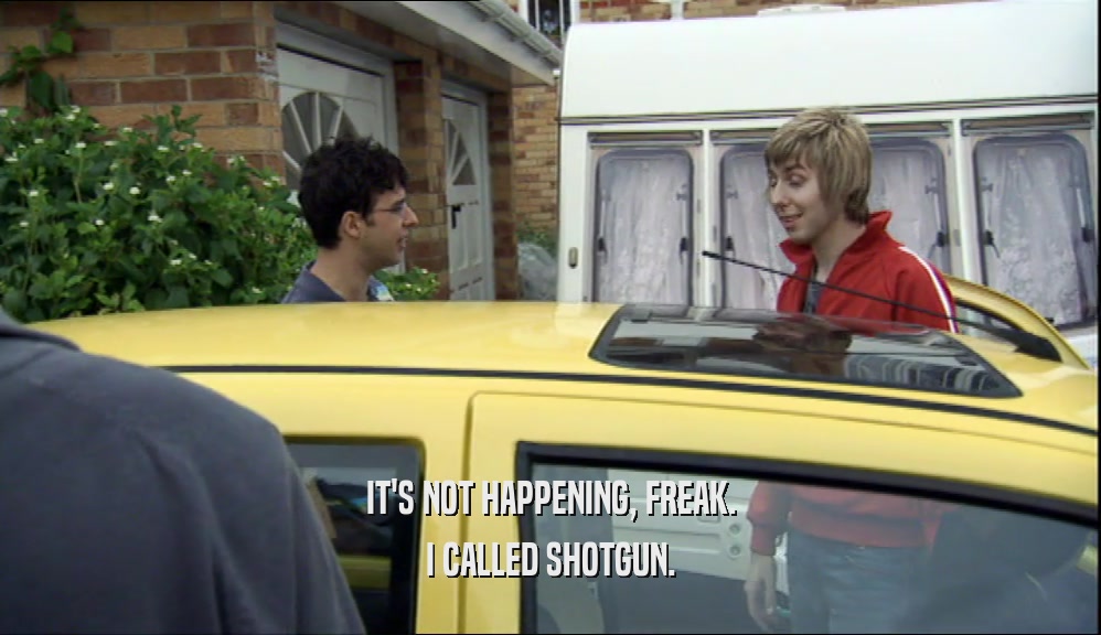 IT'S NOT HAPPENING, FREAK. I CALLED SHOTGUN. 