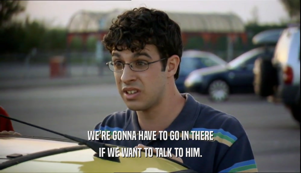 WE'RE GONNA HAVE TO GO IN THERE IF WE WANT TO TALK TO HIM. 