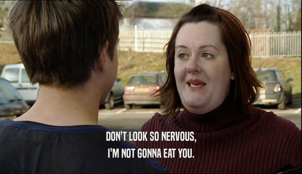 DON'T LOOK SO NERVOUS, I'M NOT GONNA EAT YOU. 
