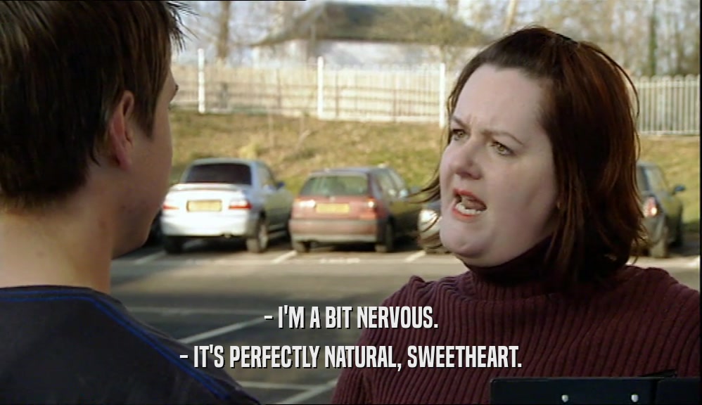 - I'M A BIT NERVOUS.
 - IT'S PERFECTLY NATURAL, SWEETHEART.
 