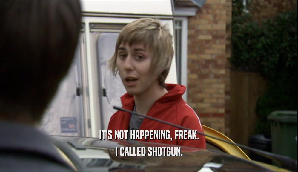 IT'S NOT HAPPENING, FREAK. I CALLED SHOTGUN. 