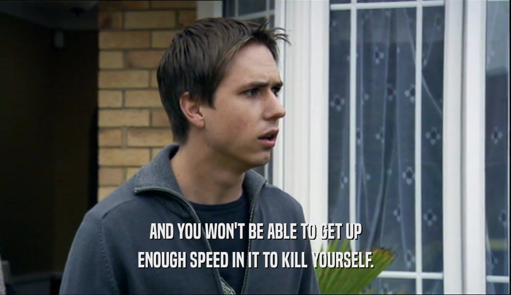 AND YOU WON'T BE ABLE TO GET UP ENOUGH SPEED IN IT TO KILL YOURSELF. 