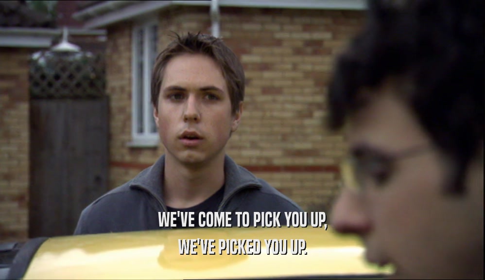 WE'VE COME TO PICK YOU UP, WE'VE PICKED YOU UP. 