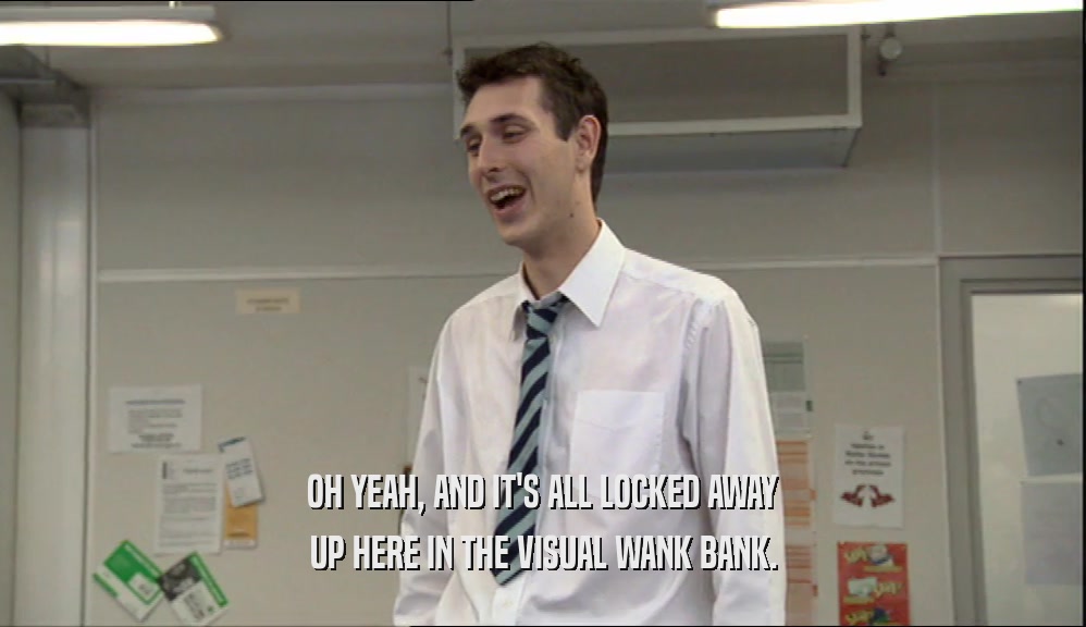 OH YEAH, AND IT'S ALL LOCKED AWAY UP HERE IN THE VISUAL WANK BANK. 