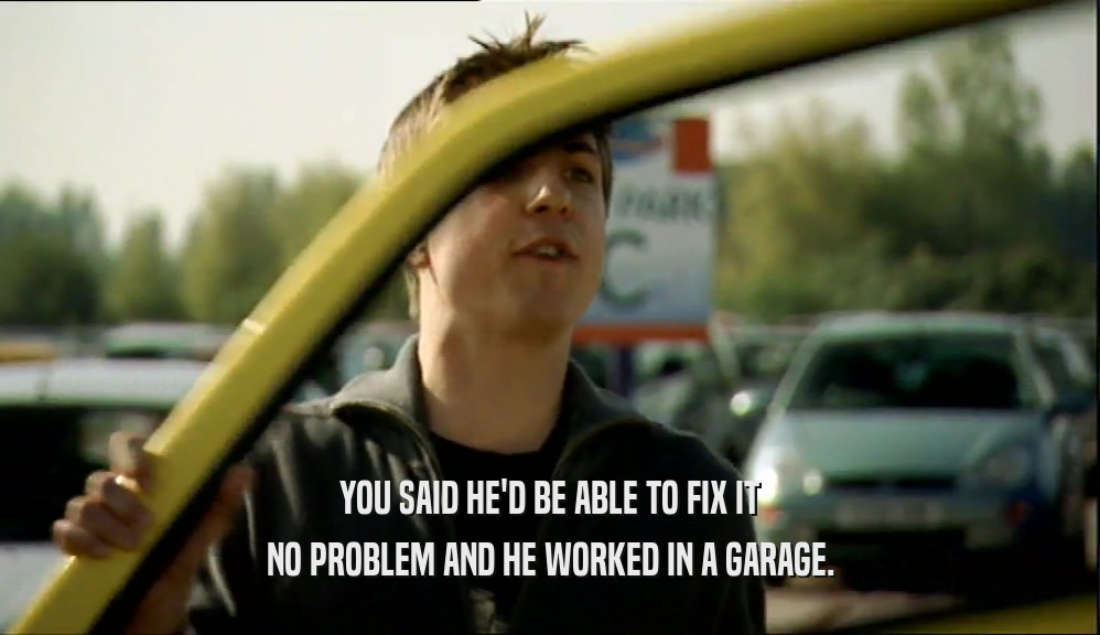 YOU SAID HE'D BE ABLE TO FIX IT
 NO PROBLEM AND HE WORKED IN A GARAGE.
 