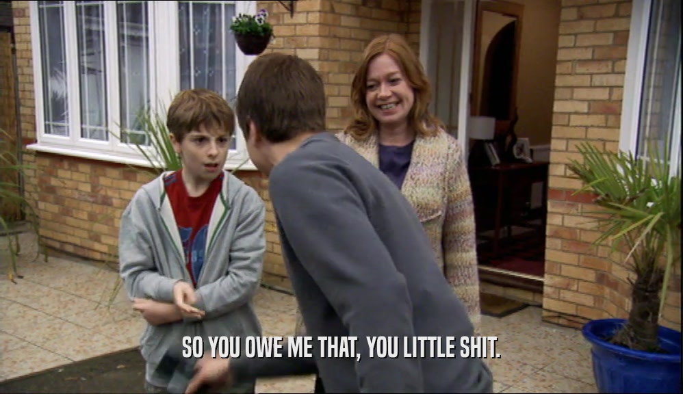 SO YOU OWE ME THAT, YOU LITTLE SHIT.  