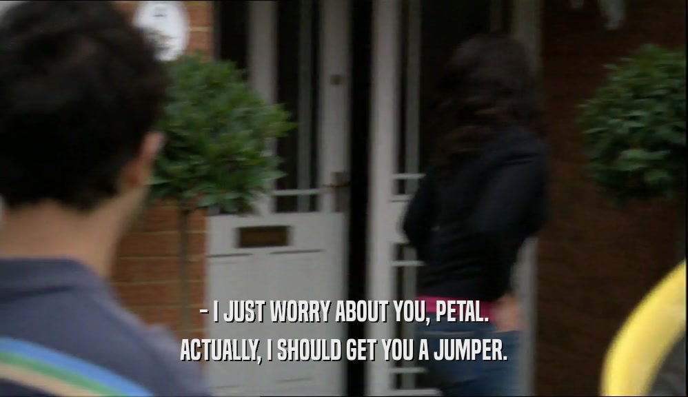 - I JUST WORRY ABOUT YOU, PETAL. ACTUALLY, I SHOULD GET YOU A JUMPER. 