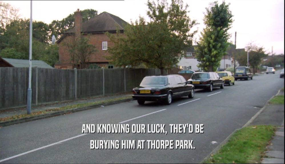 AND KNOWING OUR LUCK, THEY'D BE BURYING HIM AT THORPE PARK. 