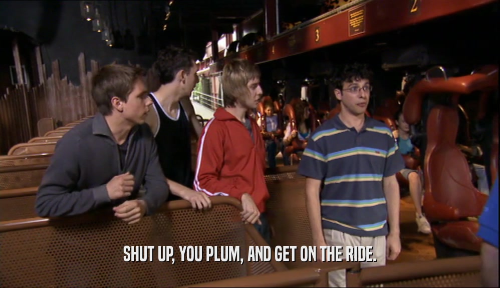 SHUT UP, YOU PLUM, AND GET ON THE RIDE.  