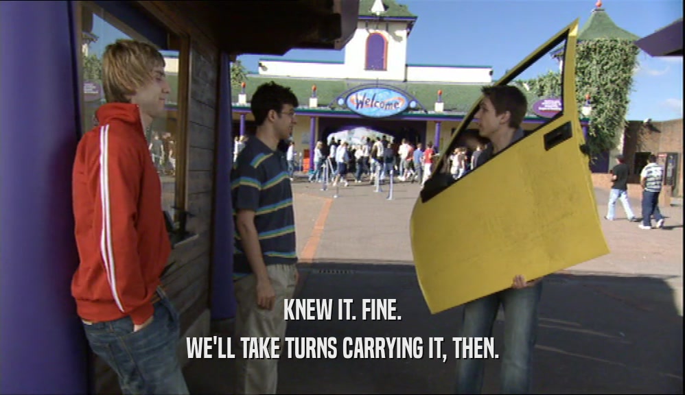 KNEW IT. FINE. WE'LL TAKE TURNS CARRYING IT, THEN. 