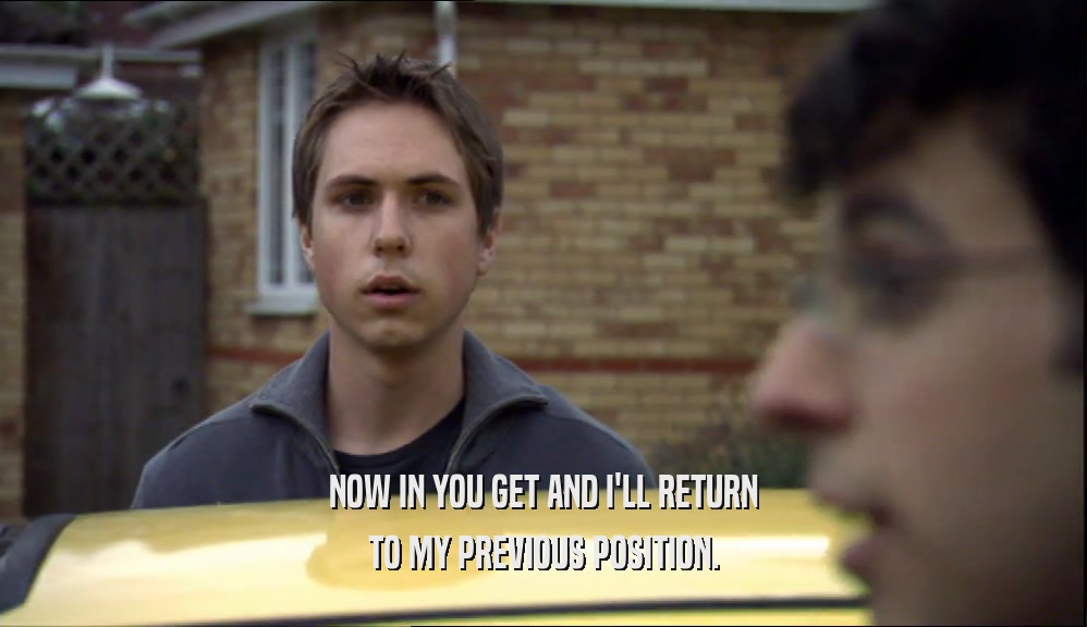NOW IN YOU GET AND I'LL RETURN TO MY PREVIOUS POSITION. 