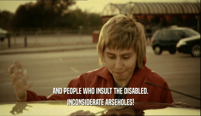 AND PEOPLE WHO INSULT THE DISABLED. INCONSIDERATE ARSEHOLES! 