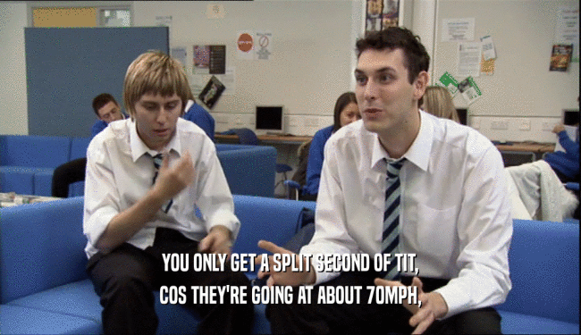 YOU ONLY GET A SPLIT SECOND OF TIT, COS THEY'RE GOING AT ABOUT 70MPH, 