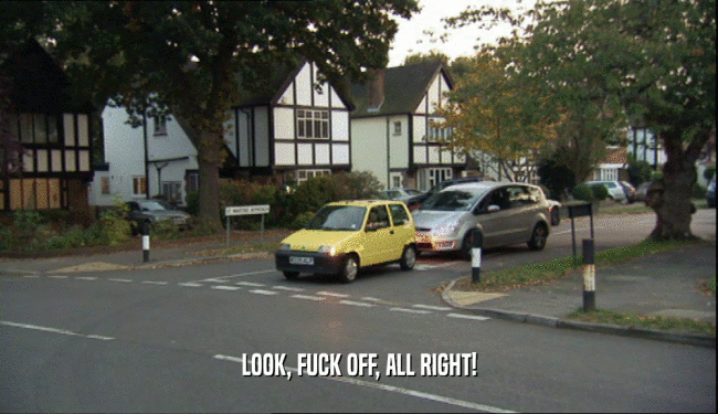 LOOK, FUCK OFF, ALL RIGHT!  