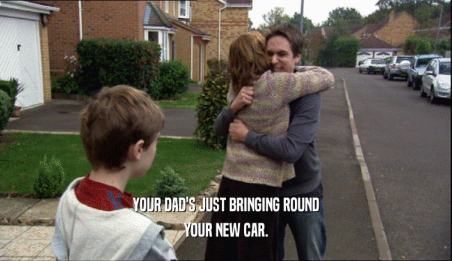YOUR DAD'S JUST BRINGING ROUND YOUR NEW CAR. 