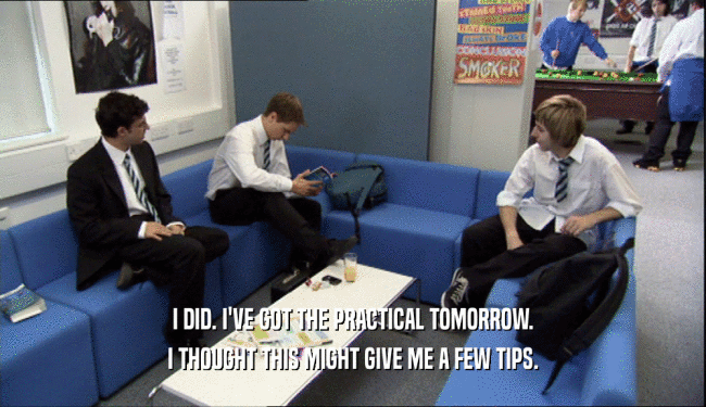 I DID. I'VE GOT THE PRACTICAL TOMORROW. I THOUGHT THIS MIGHT GIVE ME A FEW TIPS. 