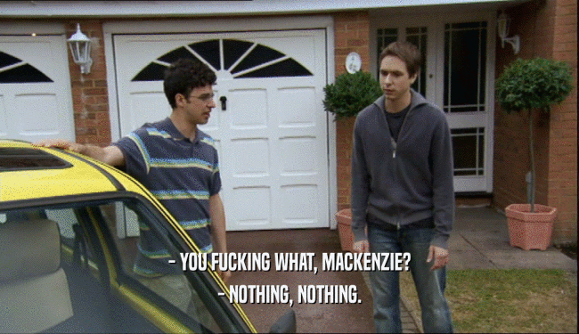 - YOU FUCKING WHAT, MACKENZIE? - NOTHING, NOTHING. 