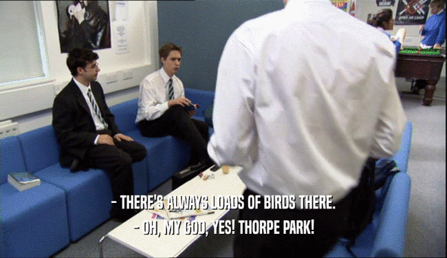 - THERE'S ALWAYS LOADS OF BIRDS THERE.
 - OH, MY GOD, YES! THORPE PARK!
 
