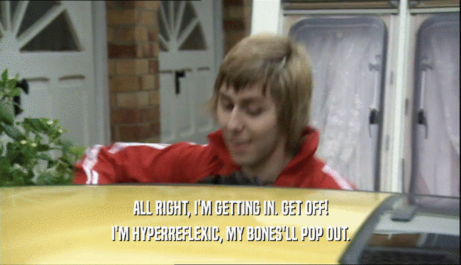 ALL RIGHT, I'M GETTING IN. GET OFF! I'M HYPERREFLEXIC, MY BONES'LL POP OUT. 