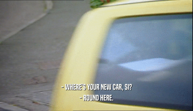 - WHERE'S YOUR NEW CAR, SI? - ROUND HERE. 