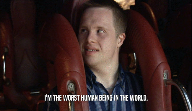 I'M THE WORST HUMAN BEING IN THE WORLD.  