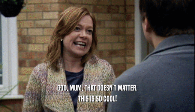 GOD, MUM, THAT DOESN'T MATTER. THIS IS SO COOL! 