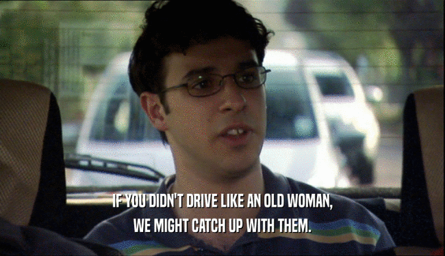 IF YOU DIDN'T DRIVE LIKE AN OLD WOMAN, WE MIGHT CATCH UP WITH THEM. 