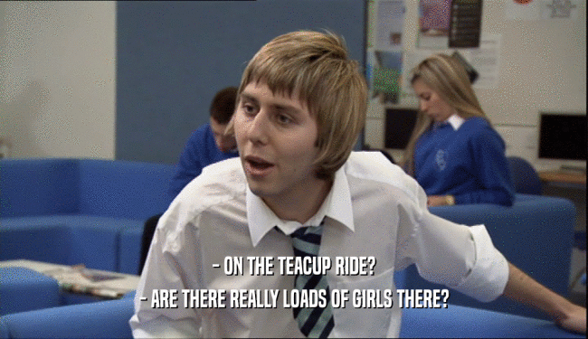 - ON THE TEACUP RIDE? - ARE THERE REALLY LOADS OF GIRLS THERE? 