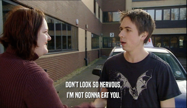DON'T LOOK SO NERVOUS, I'M NOT GONNA EAT YOU. 