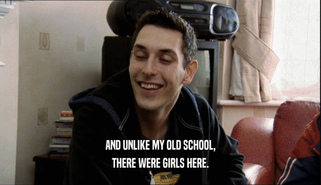 AND UNLIKE MY OLD SCHOOL, THERE WERE GIRLS HERE. 