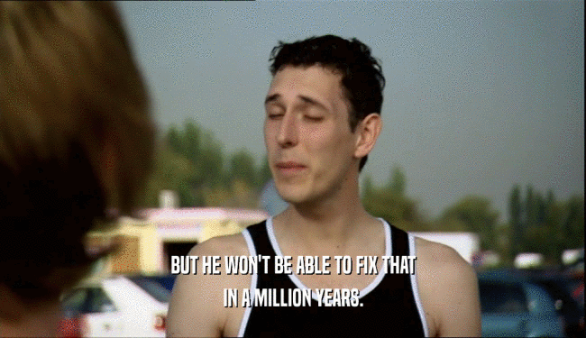 BUT HE WON'T BE ABLE TO FIX THAT IN A MILLION YEARS. 