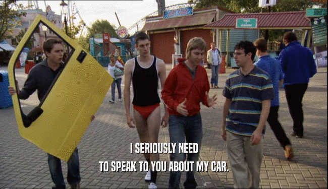 I SERIOUSLY NEED
 TO SPEAK TO YOU ABOUT MY CAR.
 