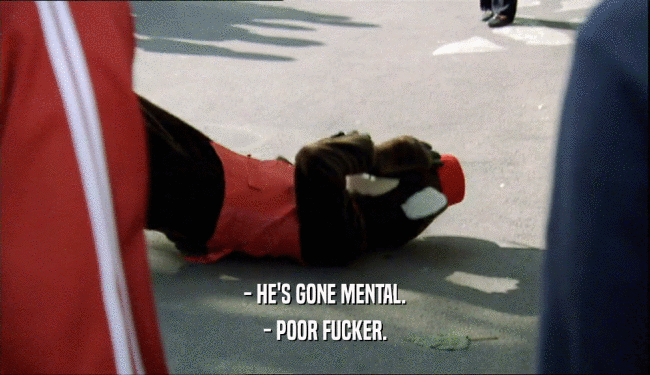 - HE'S GONE MENTAL. - POOR FUCKER. 