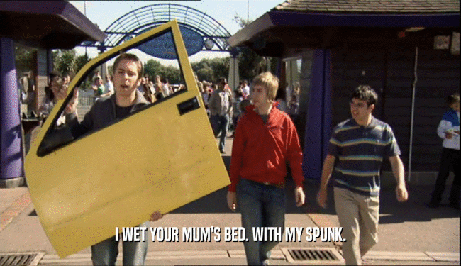 I WET YOUR MUM'S BED. WITH MY SPUNK.  