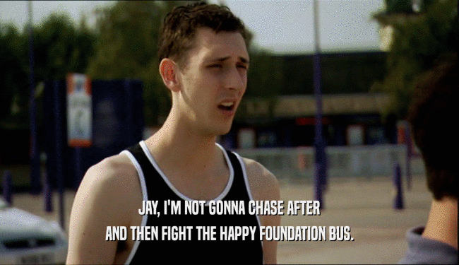 JAY, I'M NOT GONNA CHASE AFTER AND THEN FIGHT THE HAPPY FOUNDATION BUS. 