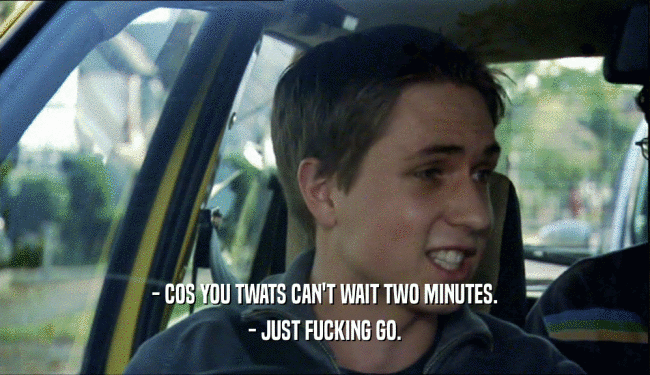 - COS YOU TWATS CAN'T WAIT TWO MINUTES. - JUST FUCKING GO. 