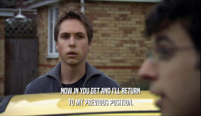 NOW IN YOU GET AND I'LL RETURN TO MY PREVIOUS POSITION. 