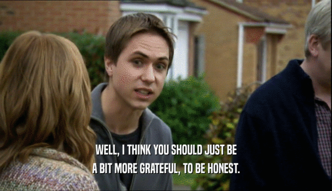 WELL, I THINK YOU SHOULD JUST BE A BIT MORE GRATEFUL, TO BE HONEST. 