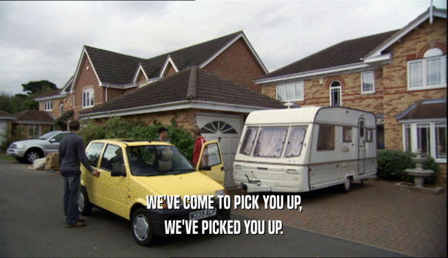 WE'VE COME TO PICK YOU UP, WE'VE PICKED YOU UP. 