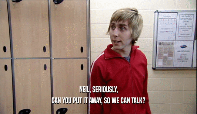 NEIL, SERIOUSLY,
 CAN YOU PUT IT AWAY, SO WE CAN TALK?
 