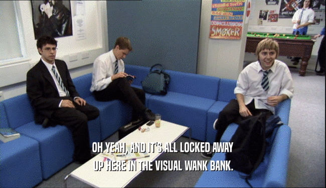 OH YEAH, AND IT'S ALL LOCKED AWAY UP HERE IN THE VISUAL WANK BANK. 