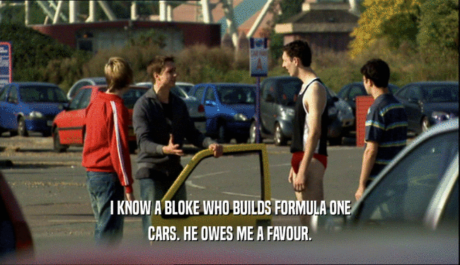 I KNOW A BLOKE WHO BUILDS FORMULA ONE CARS. HE OWES ME A FAVOUR. 