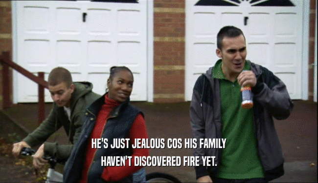 HE'S JUST JEALOUS COS HIS FAMILY
 HAVEN'T DISCOVERED FIRE YET.
 