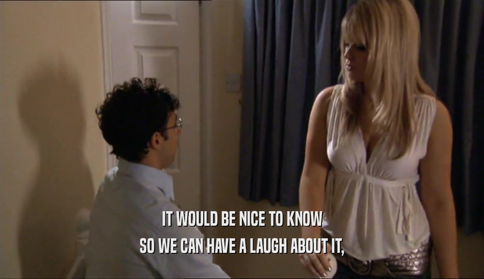 IT WOULD BE NICE TO KNOW SO WE CAN HAVE A LAUGH ABOUT IT, 