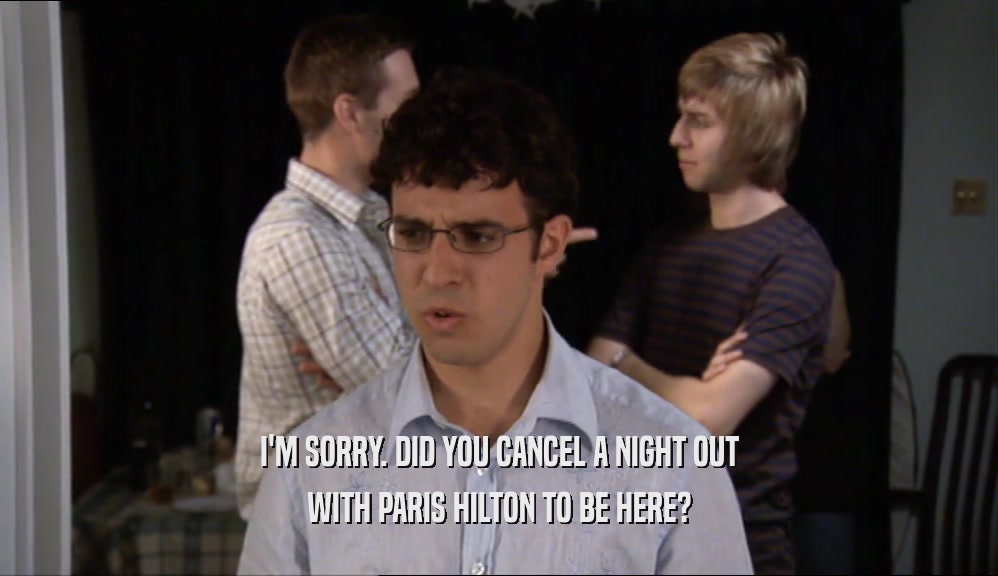I'M SORRY. DID YOU CANCEL A NIGHT OUT WITH PARIS HILTON TO BE HERE? 