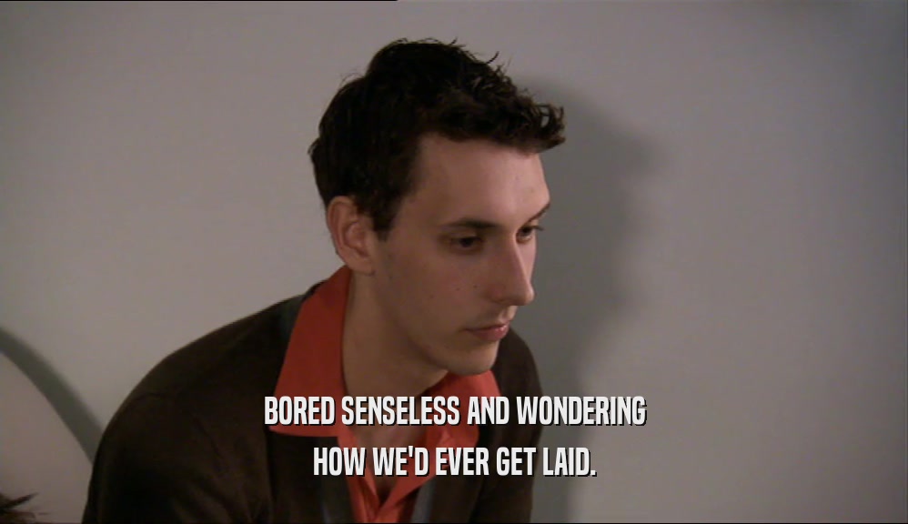 BORED SENSELESS AND WONDERING HOW WE'D EVER GET LAID. 